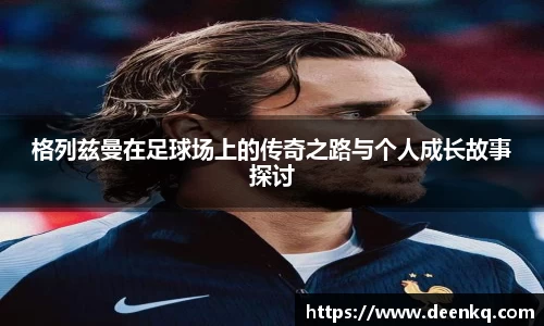 格列兹曼在足球场上的传奇之路与个人成长故事探讨