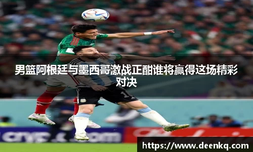 男篮阿根廷与墨西哥激战正酣谁将赢得这场精彩对决