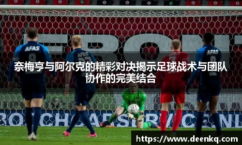 奈梅亨与阿尔克的精彩对决揭示足球战术与团队协作的完美结合