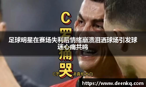 足球明星在赛场失利后情绪崩溃泪洒球场引发球迷心痛共鸣
